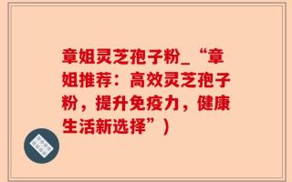 章姐灵芝孢子粉_“章姐推荐：高效灵芝孢子粉，提升免疫力，健康生活新选择”)