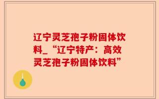 辽宁灵芝孢子粉固体饮料_“辽宁特产：高效灵芝孢子粉固体饮料”