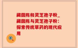 藏茵陈和灵芝孢子粉_藏茵陈与灵芝孢子粉：探索传统草药的现代应用