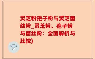 灵芝粉孢子粉与灵芝菌丝粉_灵芝粉、孢子粉与菌丝粉：全面解析与比较)
