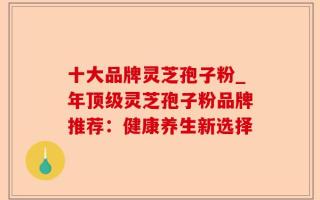 十大品牌灵芝孢子粉_年顶级灵芝孢子粉品牌推荐：健康养生新选择