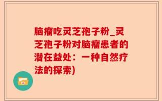 脑瘤吃灵芝孢子粉_灵芝孢子粉对脑瘤患者的潜在益处：一种自然疗法的探索)