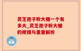 灵芝孢子粉大棚一个有多大_灵芝孢子粉大棚的规模与重量解析