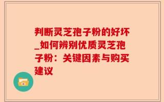判断灵芝孢子粉的好坏_如何辨别优质灵芝孢子粉：关键因素与购买建议