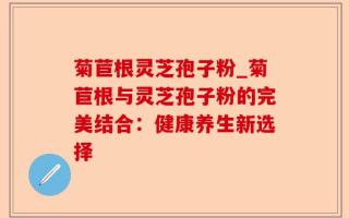 菊苣根灵芝孢子粉_菊苣根与灵芝孢子粉的完美结合：健康养生新选择