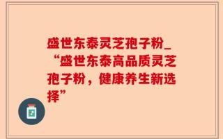 盛世东泰灵芝孢子粉_“盛世东泰高品质灵芝孢子粉，健康养生新选择”