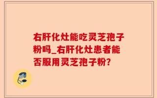 右肝化灶能吃灵芝孢子粉吗_右肝化灶患者能否服用灵芝孢子粉？