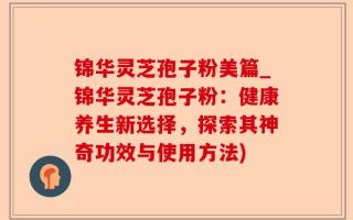 锦华灵芝孢子粉美篇_锦华灵芝孢子粉：健康养生新选择，探索其神奇功效与使用方法)