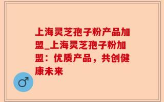 上海灵芝孢子粉产品加盟_上海灵芝孢子粉加盟：优质产品，共创健康未来