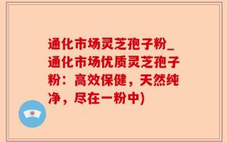 通化市场灵芝孢子粉_通化市场优质灵芝孢子粉：高效保健，天然纯净，尽在一粉中)
