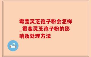 霉变灵芝孢子粉会怎样_霉变灵芝孢子粉的影响及处理方法