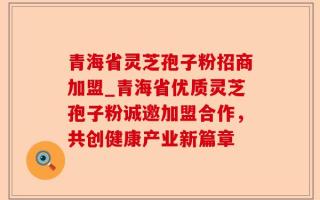 青海省灵芝孢子粉招商加盟_青海省优质灵芝孢子粉诚邀加盟合作，共创健康产业新篇章