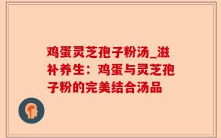 鸡蛋灵芝孢子粉汤_滋补养生：鸡蛋与灵芝孢子粉的完美结合汤品