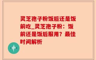 灵芝孢子粉饭后还是饭前吃_灵芝孢子粉：饭前还是饭后服用？最佳时间解析