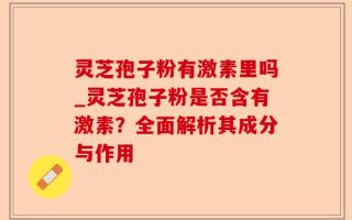 灵芝孢子粉有激素里吗_灵芝孢子粉是否含有激素？全面解析其成分与作用