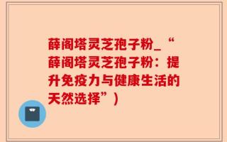 薛阁塔灵芝孢子粉_“薛阁塔灵芝孢子粉：提升免疫力与健康生活的天然选择”)