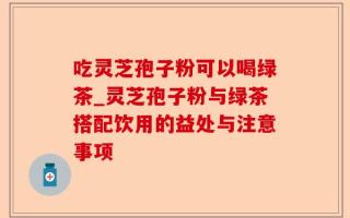 吃灵芝孢子粉可以喝绿茶_灵芝孢子粉与绿茶搭配饮用的益处与注意事项