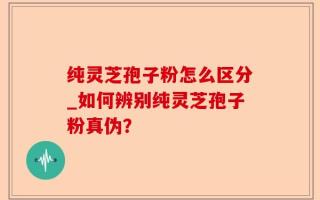 纯灵芝孢子粉怎么区分_如何辨别纯灵芝孢子粉真伪？