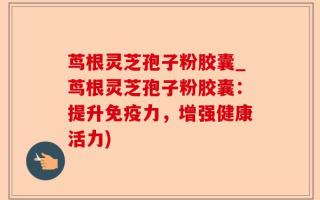 茑根灵芝孢子粉胶囊_茑根灵芝孢子粉胶囊：提升免疫力，增强健康活力)