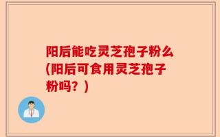 阳后能吃灵芝孢子粉么(阳后可食用灵芝孢子粉吗？)