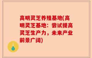 高明灵芝养殖基地(高明灵芝基地：尝试提高灵芝生产力，未来产业前景广阔)