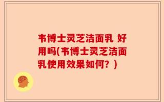 韦博士灵芝洁面乳 好用吗(韦博士灵芝洁面乳使用效果如何？)