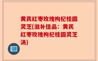 黄芪红枣玫瑰枸杞桂圆灵芝(滋补佳品：黄芪红枣玫瑰枸杞桂圆灵芝汤)