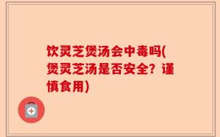 饮灵芝煲汤会中毒吗(煲灵芝汤是否安全？谨慎食用)