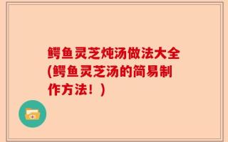 鳄鱼灵芝炖汤做法大全(鳄鱼灵芝汤的简易制作方法！)