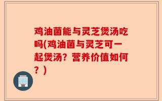 鸡油菌能与灵芝煲汤吃吗(鸡油菌与灵芝可一起煲汤？营养价值如何？)