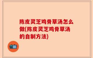 陈皮灵芝鸡骨草汤怎么做(陈皮灵芝鸡骨草汤的自制方法)