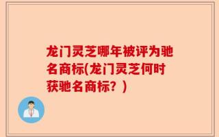 龙门灵芝哪年被评为驰名商标(龙门灵芝何时获驰名商标？)