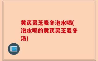 黄芪灵芝麦冬泡水喝(泡水喝的黄芪灵芝麦冬汤)