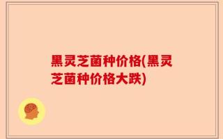 黑灵芝菌种价格(黑灵芝菌种价格大跌)