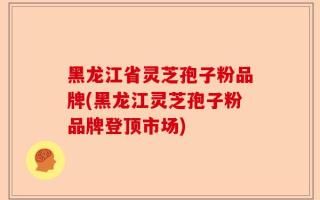 黑龙江省灵芝孢子粉品牌(黑龙江灵芝孢子粉品牌登顶市场)