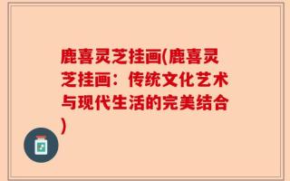 鹿喜灵芝挂画(鹿喜灵芝挂画：传统文化艺术与现代生活的完美结合)