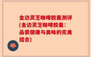 金边灵芝咖啡胶囊测评(金边灵芝咖啡胶囊：品尝健康与美味的完美结合)