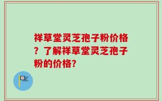 祥草堂灵芝孢子粉价格？了解祥草堂灵芝孢子粉的价格？