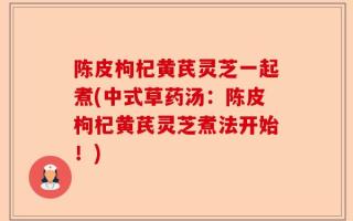陈皮枸杞黄芪灵芝一起煮(中式草药汤：陈皮枸杞黄芪灵芝煮法开始！)