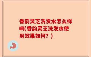 香韵灵芝洗发水怎么样啊(香韵灵芝洗发水使用效果如何？)