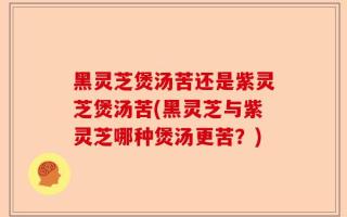 黑灵芝煲汤苦还是紫灵芝煲汤苦(黑灵芝与紫灵芝哪种煲汤更苦？)