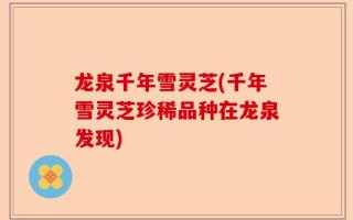 龙泉千年雪灵芝(千年雪灵芝珍稀品种在龙泉发现)