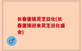 长春堡镇灵芝日化(长春堡镇迎来灵芝日化盛会)