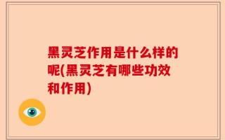 黑灵芝作用是什么样的呢(黑灵芝有哪些功效和作用)