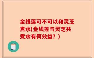 金线莲可不可以和灵芝煮水(金线莲与灵芝共煮水有何效益？)