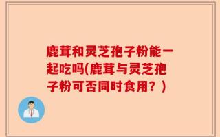 鹿茸和灵芝孢子粉能一起吃吗(鹿茸与灵芝孢子粉可否同时食用？)