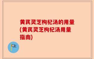 黄芪灵芝枸杞汤的用量(黄芪灵芝枸杞汤用量指南)