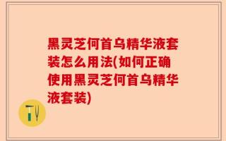 黑灵芝何首乌精华液套装怎么用法(如何正确使用黑灵芝何首乌精华液套装)