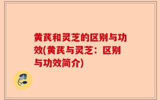 黄芪和灵芝的区别与功效(黄芪与灵芝：区别与功效简介)