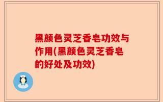 黑颜色灵芝香皂功效与作用(黑颜色灵芝香皂的好处及功效)